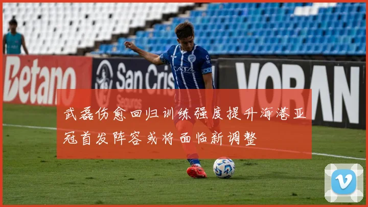 武磊伤愈回归训练强度提升海港亚冠首发阵容或将面临新调整