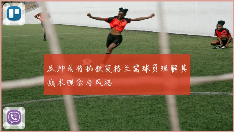 瓜帅或将执教英格兰需球员理解其战术理念与风格