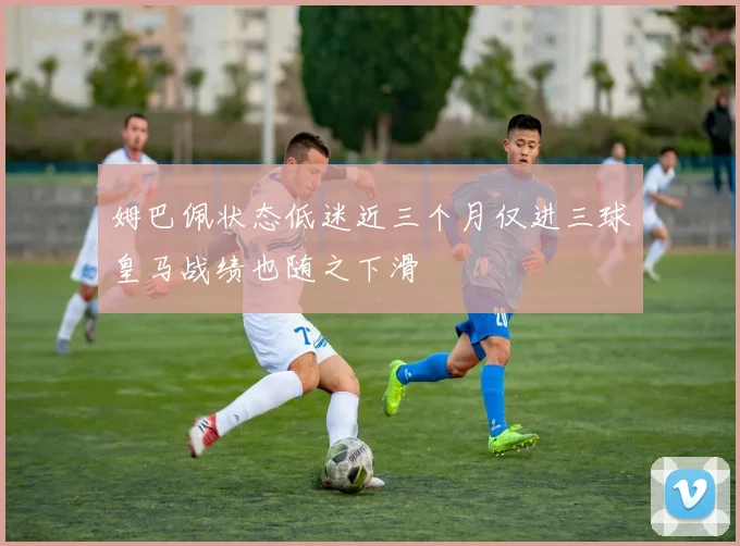 姆巴佩状态低迷近三个月仅进三球皇马战绩也随之下滑