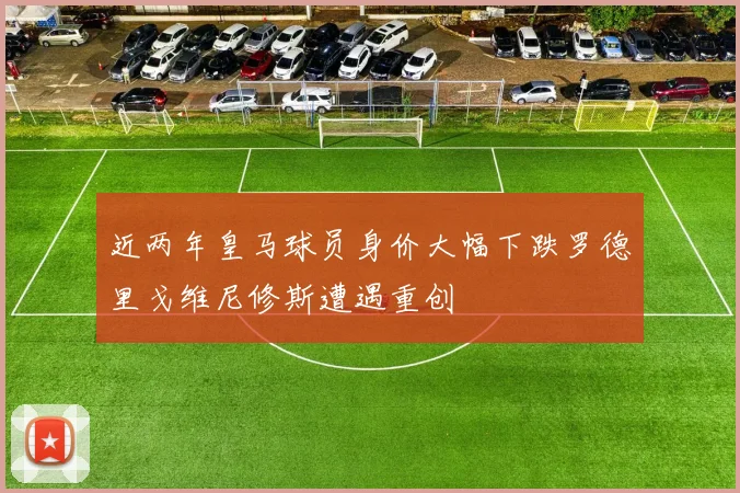 近两年皇马球员身价大幅下跌罗德里戈维尼修斯遭遇重创