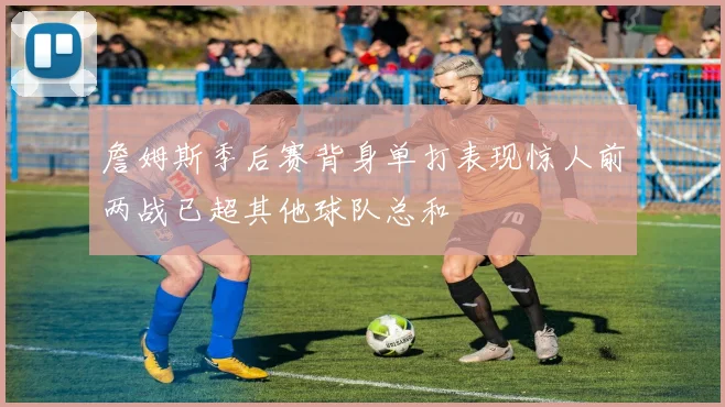 詹姆斯季后赛背身单打表现惊人前两战已超其他球队总和