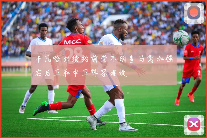 卡瓦哈尔续约前景不明皇马需加强右后卫和中卫阵容建设
