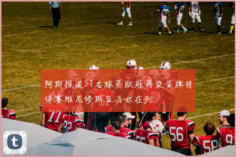 阿斯报道51名球员欧冠再染黄牌将停赛维尼修斯亚马尔在列