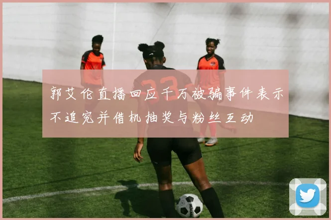 郭艾伦直播回应千万被骗事件表示不追究并借机抽奖与粉丝互动