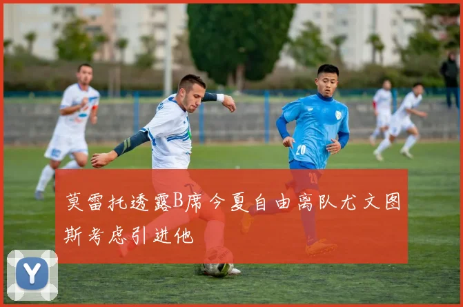 莫雷托透露B席今夏自由离队尤文图斯考虑引进他