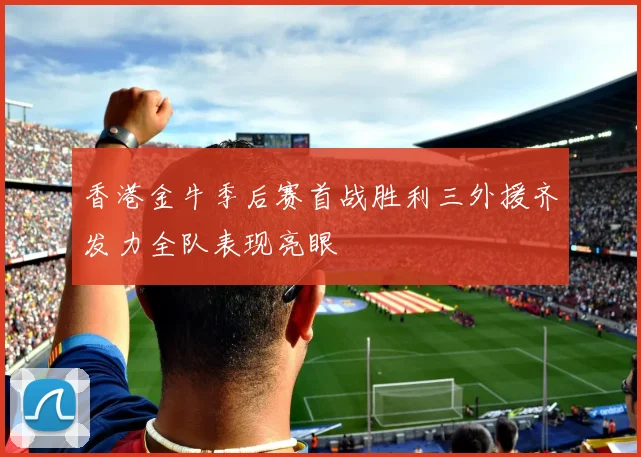 香港金牛季后赛首战胜利三外援齐发力全队表现亮眼