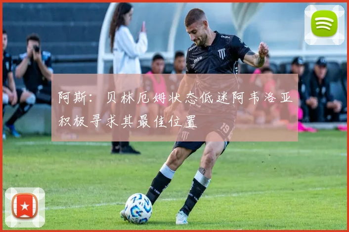 阿斯：贝林厄姆状态低迷阿韦洛亚积极寻求其最佳位置