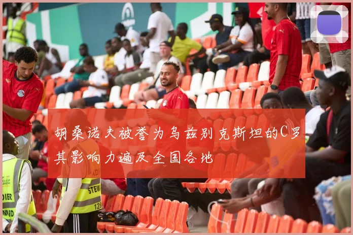 胡桑诺夫被誉为乌兹别克斯坦的C罗其影响力遍及全国各地