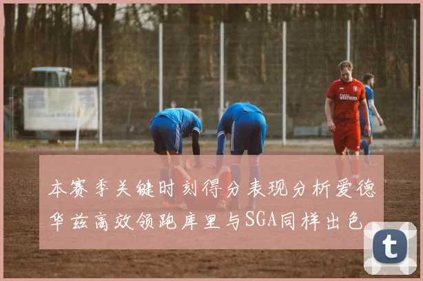 本赛季关键时刻得分表现分析爱德华兹高效领跑库里与SGA同样出色