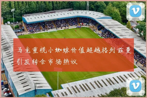 马竞重视小蜘蛛价值超越格列兹曼引发转会市场热议