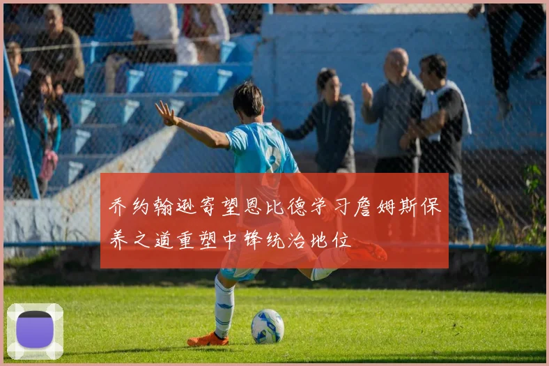 乔约翰逊寄望恩比德学习詹姆斯保养之道重塑中锋统治地位