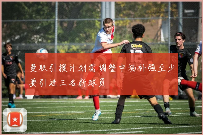 曼联引援计划需调整中场补强至少要引进三名新球员