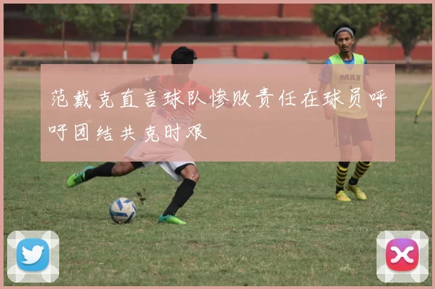 范戴克直言球队惨败责任在球员呼吁团结共克时艰