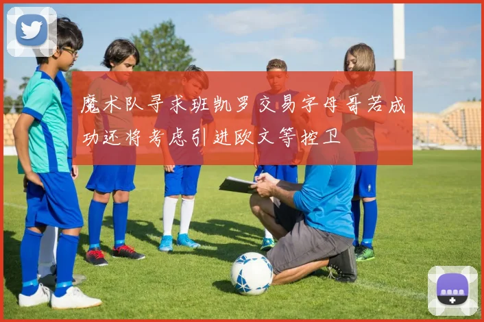 魔术队寻求班凯罗交易字母哥若成功还将考虑引进欧文等控卫